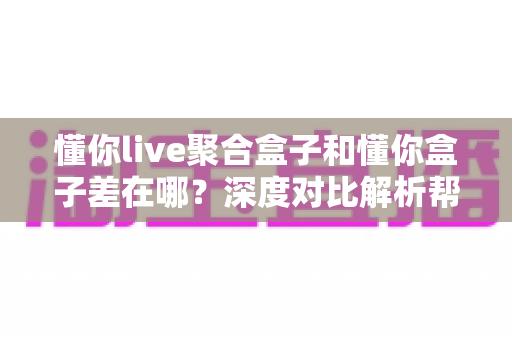 懂你live聚合盒子和懂你盒子差在哪?深度对比解析帮你选对不踩坑 懂你live聚合盒子和懂你盒子差在哪?深度对比解析帮你选对不踩坑