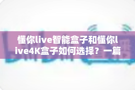 懂你live智能盒子和懂你live4K盒子如何选择?一篇看懂的深度对比选购指南 懂你live智能盒子和懂你live4K盒子如何选择?一篇看懂的深度对比选购指南