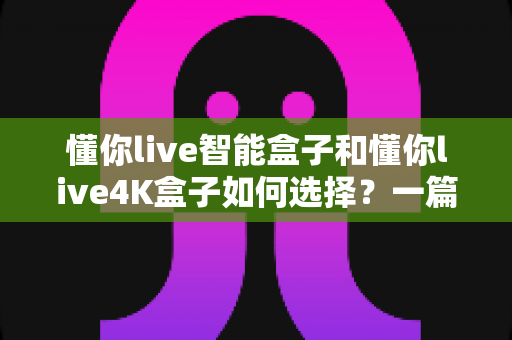懂你live智能盒子和懂你live4K盒子如何选择?一篇看懂的深度对比选购指南 懂你live智能盒子和懂你live4K盒子如何选择?一篇看懂的深度对比选购指南