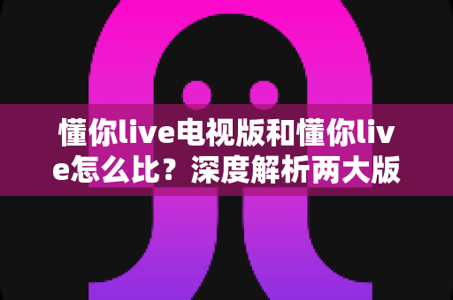 懂你live电视版和懂你live怎么比?深度解析两大版本差异,选对版本畅享高清直播 懂你live电视版和懂你live怎么比?深度解析两大版本差异,选对版本畅享高清直播