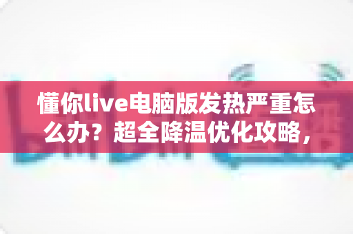 懂你live电脑版发热严重怎么办?超全降温优化攻略,让直播运行更稳定更流畅 懂你live电脑版发热严重怎么办?超全降温优化攻略,让直播运行更稳定更流畅