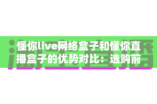 懂你live网络盒子和懂你直播盒子的优势对比:选购前必看的深度评测与实用指南 懂你live网络盒子和懂你直播盒子的优势对比:选购前必看的深度评测与实用指南