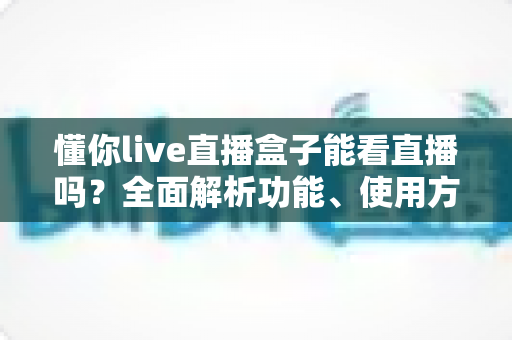 懂你live直播盒子能看直播吗?全面解析功能、使用方法与安全须知 懂你live直播盒子能看直播吗?全面解析功能、使用方法与安全须知
