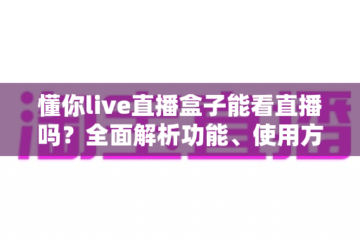 懂你live直播盒子能看直播吗?全面解析功能、使用方法与安全须知 懂你live直播盒子能看直播吗?全面解析功能、使用方法与安全须知