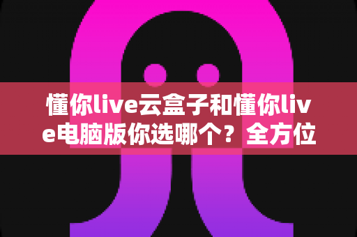 懂你live云盒子和懂你live电脑版你选哪个？全方位深度对比助你找到最适合的选择