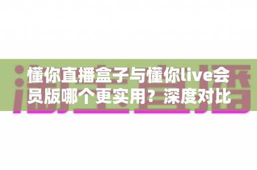 懂你直播盒子与懂你live会员版哪个更实用？深度对比测评，帮你选对不踩坑、不花冤枉钱