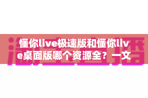 懂你live极速版和懂你live桌面版哪个资源全?一文读懂两版本差异,选对版本不踩坑 懂你live极速版和懂你live桌面版哪个资源全?一文读懂两版本差异,选对版本不踩坑