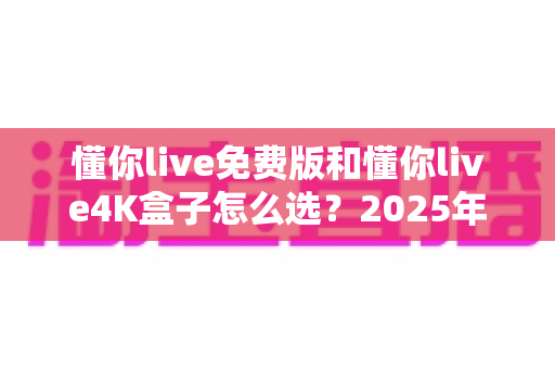 懂你live免费版和懂你live4K盒子怎么选？2025年最全选购指南与深度对比分析