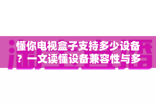 懂你电视盒子支持多少设备?一文读懂设备兼容性与多屏连接全攻略 懂你电视盒子支持多少设备?一文读懂设备兼容性与多屏连接全攻略