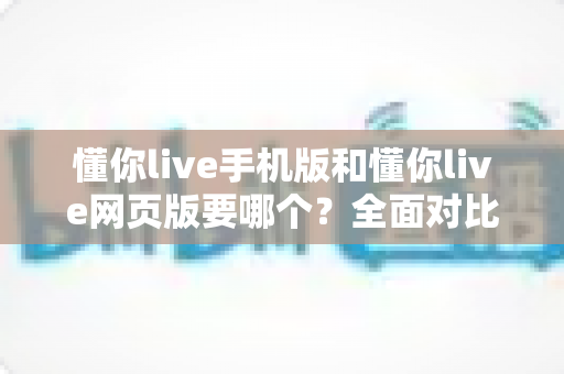懂你live手机版和懂你live网页版要哪个?全面对比分析帮你选出最适合的版本 懂你live手机版和懂你live网页版要哪个?全面对比分析帮你选出最适合的版本