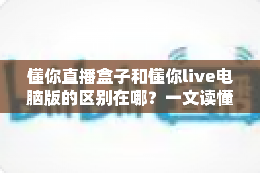 懂你直播盒子和懂你live电脑版的区别在哪？一文读懂两大版本的核心差异与选择攻略