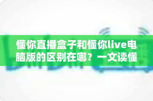懂你直播盒子和懂你live电脑版的区别在哪？一文读懂两大版本的核心差异与选择攻略