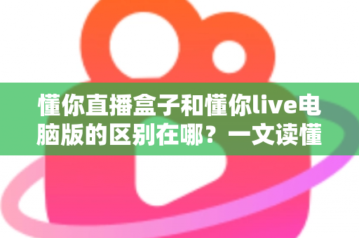 懂你直播盒子和懂你live电脑版的区别在哪？一文读懂两大版本的核心差异与选择攻略