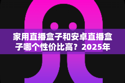 家用直播盒子和安卓直播盒子哪个性价比高？2025年最新选购攻略与深度对比全解析