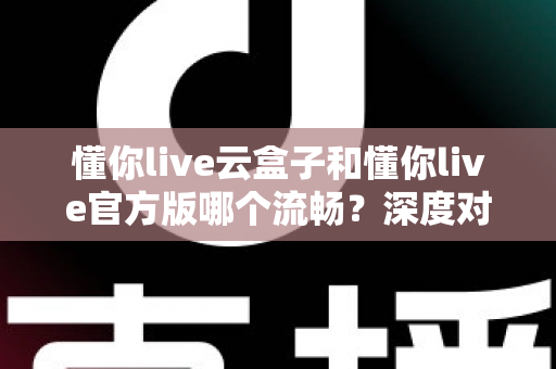 懂你live云盒子和懂你live官方版哪个流畅?深度对比解析与选购指南 懂你live云盒子和懂你live官方版哪个流畅?深度对比解析与选购指南