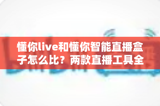 懂你live和懂你智能直播盒子怎么比?两款直播工具全面对比与选购指南 懂你live和懂你智能直播盒子怎么比?两款直播工具全面对比与选购指南