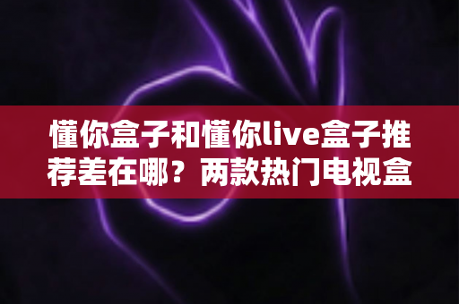 懂你盒子和懂你live盒子推荐差在哪？两款热门电视盒子核心区别与选购全攻略一文讲透