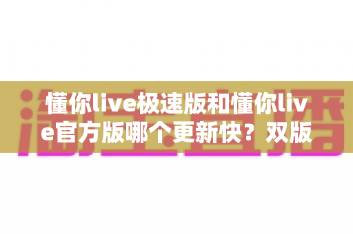 懂你live极速版和懂你live官方版哪个更新快?双版本更新频率全面对比与选择指南 懂你live极速版和懂你live官方版哪个更新快?双版本更新频率全面对比与选择指南