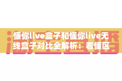 懂你live盒子和懂你live无线盒子对比全解析:看懂区别再下手,选对盒子不花冤枉钱 懂你live盒子和懂你live无线盒子对比全解析:看懂区别再下手,选对盒子不花冤枉钱
