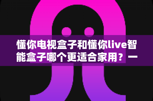 懂你电视盒子和懂你live智能盒子哪个更适合家用?一文读懂选购关键,帮你找到最合适的那一台 懂你电视盒子和懂你live智能盒子哪个更适合家用?一文读懂选购关键,帮你找到最合适的那一台