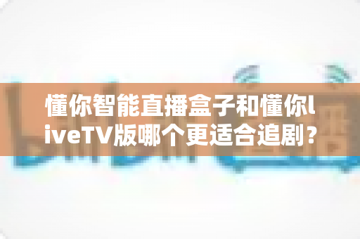 懂你智能直播盒子和懂你liveTV版哪个更适合追剧？全面对比评测助你选出最佳追剧利器
