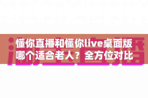 懂你直播和懂你live桌面版哪个适合老人?全方位对比分析帮你轻松做选择 懂你直播和懂你live桌面版哪个适合老人?全方位对比分析帮你轻松做选择