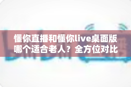 懂你直播和懂你live桌面版哪个适合老人?全方位对比分析帮你轻松做选择 懂你直播和懂你live桌面版哪个适合老人?全方位对比分析帮你轻松做选择