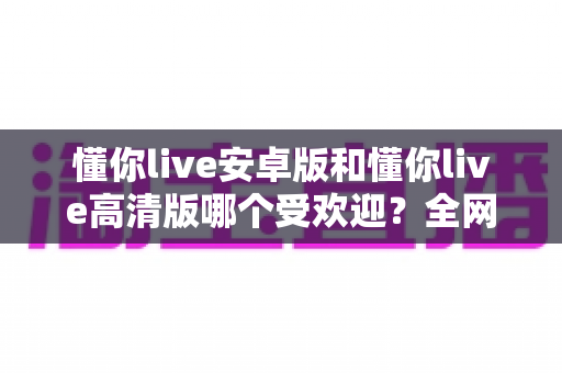 懂你live安卓版和懂你live高清版哪个受欢迎？全网最全版本对比与选择指南