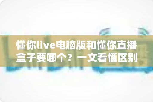 懂你live电脑版和懂你直播盒子要哪个?一文看懂区别、优缺点与选购建议 懂你live电脑版和懂你直播盒子要哪个?一文看懂区别、优缺点与选购建议