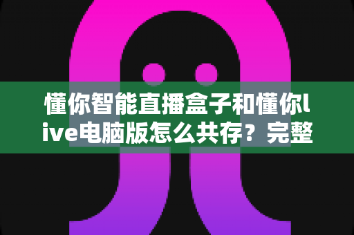 懂你智能直播盒子和懂你live电脑版怎么共存？完整配置指南与实用技巧全解析
