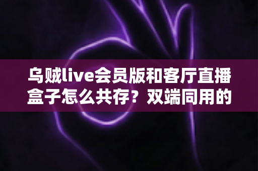 乌贼live会员版和客厅直播盒子怎么共存?双端同用的完整设置指南与避坑技巧 乌贼live会员版和客厅直播盒子怎么共存?双端同用的完整设置指南与避坑技巧
