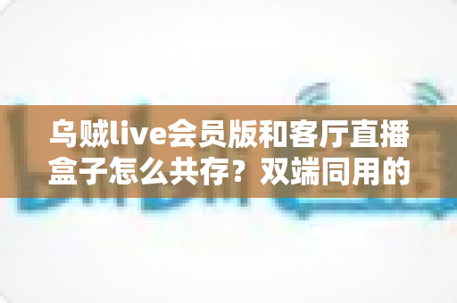 乌贼live会员版和客厅直播盒子怎么共存?双端同用的完整设置指南与避坑技巧 乌贼live会员版和客厅直播盒子怎么共存?双端同用的完整设置指南与避坑技巧