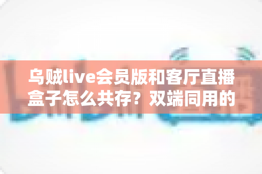 乌贼live会员版和客厅直播盒子怎么共存？双端同用的完整设置指南与避坑技巧