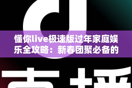懂你live极速版过年家庭娱乐全攻略：新春团聚必备的全家互动指南