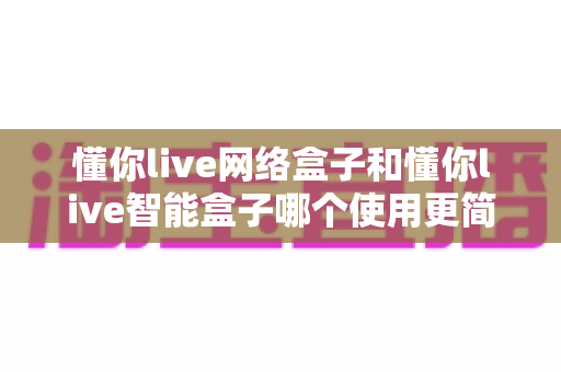 懂你live网络盒子和懂你live智能盒子哪个使用更简单?全面易用性对比评测帮你选对不选贵 懂你live网络盒子和懂你live智能盒子哪个使用更简单?全面易用性对比评测帮你选对不选贵