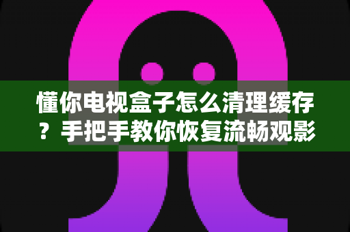 懂你电视盒子怎么清理缓存？手把手教你恢复流畅观影体验
