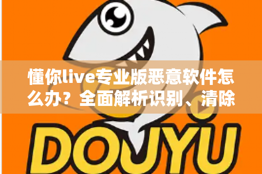 懂你live专业版恶意软件怎么办？全面解析识别、清除与预防的实用安全指南