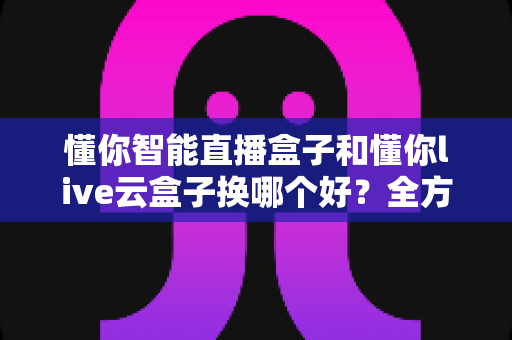 懂你智能直播盒子和懂你live云盒子换哪个好？全方位对比帮你选对直播设备