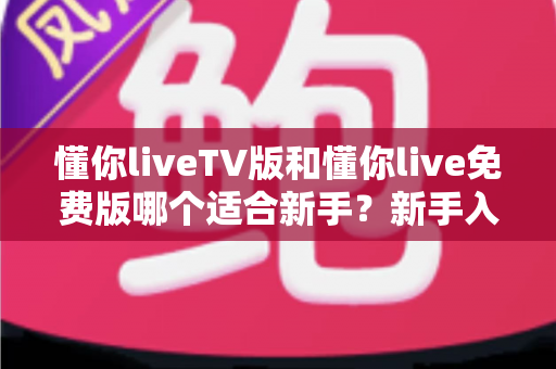 懂你liveTV版和懂你live免费版哪个适合新手？新手入门全面评测指南