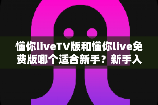 懂你liveTV版和懂你live免费版哪个适合新手？新手入门全面评测指南