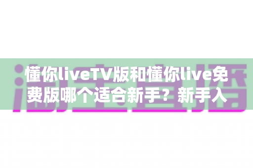 懂你liveTV版和懂你live免费版哪个适合新手？新手入门全面评测指南