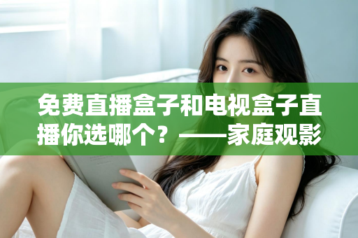 免费直播盒子和电视盒子直播你选哪个？——家庭观影设备深度选购指南