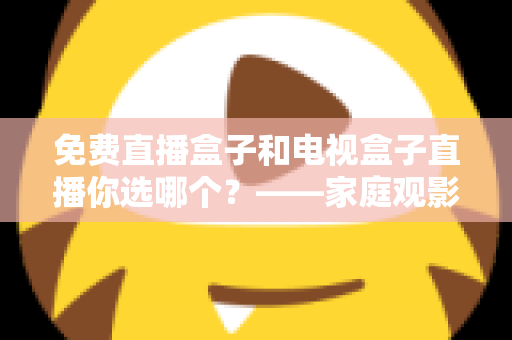 免费直播盒子和电视盒子直播你选哪个？——家庭观影设备深度选购指南