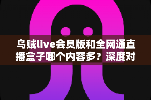 乌贼live会员版和全网通直播盒子哪个内容多?深度对比评测帮你选对不踩坑 乌贼live会员版和全网通直播盒子哪个内容多?深度对比评测帮你选对不踩坑