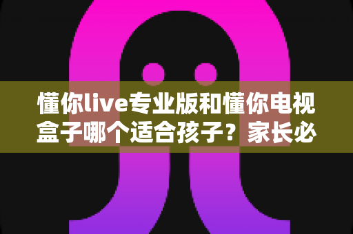 懂你live专业版和懂你电视盒子哪个适合孩子？家长必看的深度对比选购指南
