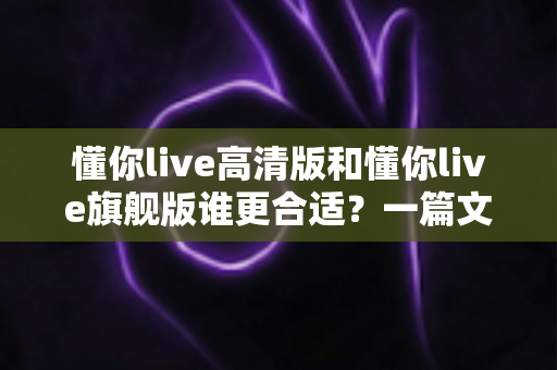 懂你live高清版和懂你live旗舰版谁更合适?一篇文章帮你做出明智选择 懂你live高清版和懂你live旗舰版谁更合适?一篇文章帮你做出明智选择