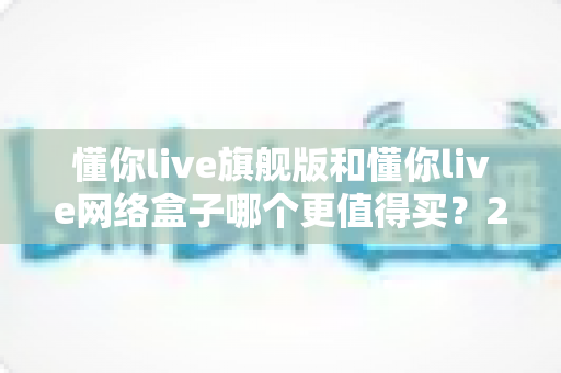 懂你live旗舰版和懂你live网络盒子哪个更值得买?2025最新选购避坑指南全解析 懂你live旗舰版和懂你live网络盒子哪个更值得买?2025最新选购避坑指南全解析