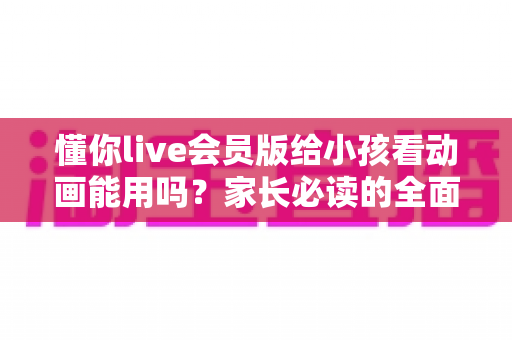 懂你live会员版给小孩看动画能用吗？家长必读的全面解析与安全使用指南