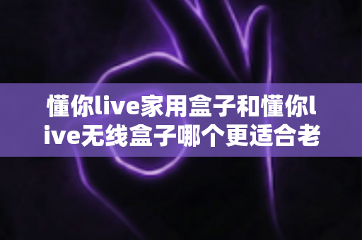 懂你live家用盒子和懂你live无线盒子哪个更适合老人用？最全选购攻略与深度对比解析