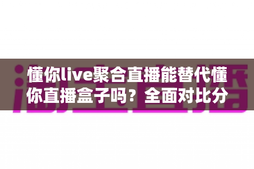 懂你live聚合直播能替代懂你直播盒子吗?全面对比分析与实用选购指南 懂你live聚合直播能替代懂你直播盒子吗?全面对比分析与实用选购指南
